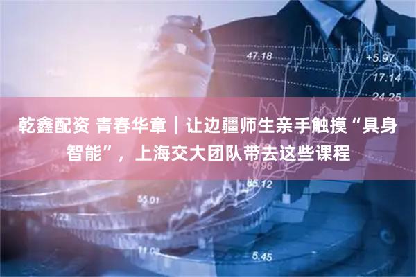 乾鑫配资 青春华章｜让边疆师生亲手触摸“具身智能”，上海交大团队带去这些课程