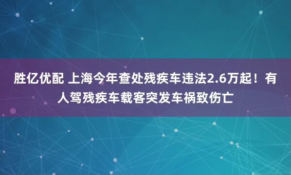 胜亿优配 上海今年查处残疾车违法2.6万起！有人驾残疾车载客突发车祸致伤亡