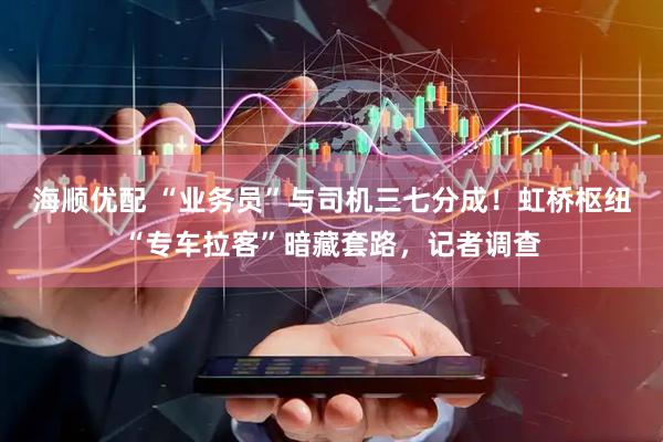 海顺优配 “业务员”与司机三七分成！虹桥枢纽“专车拉客”暗藏套路，记者调查