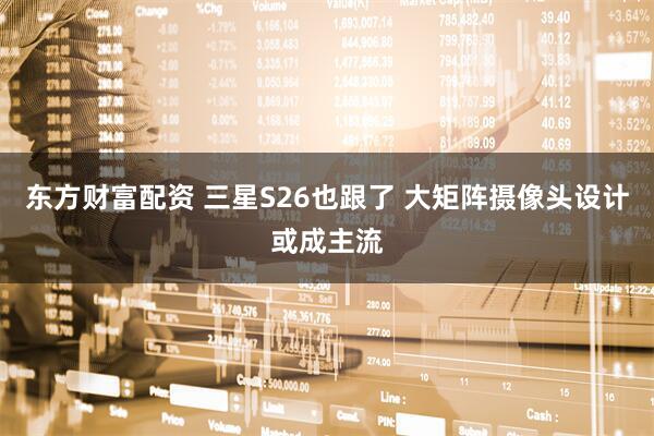 东方财富配资 三星S26也跟了 大矩阵摄像头设计或成主流