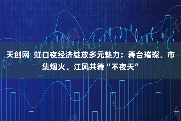 天创网  虹口夜经济绽放多元魅力：舞台璀璨、市集烟火、江风共舞“不夜天”
