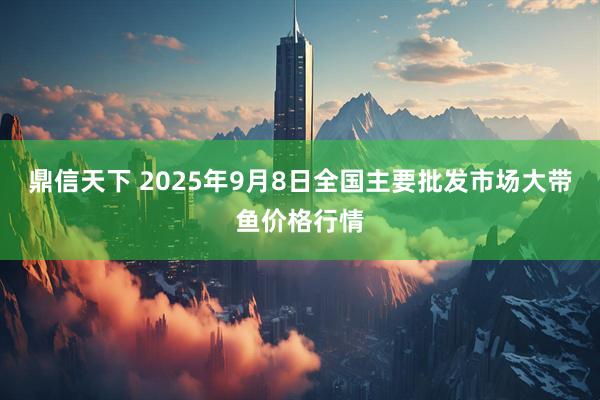 鼎信天下 2025年9月8日全国主要批发市场大带鱼价格行情