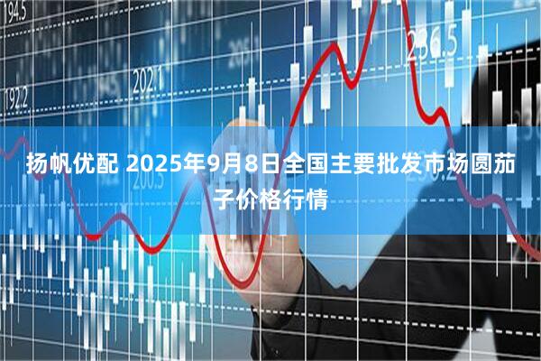 扬帆优配 2025年9月8日全国主要批发市场圆茄子价格行情