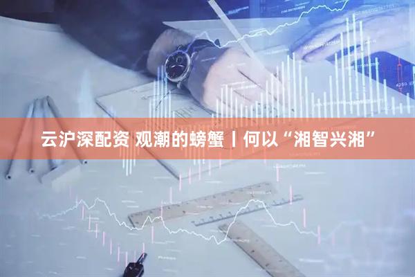 云沪深配资 观潮的螃蟹丨何以“湘智兴湘”