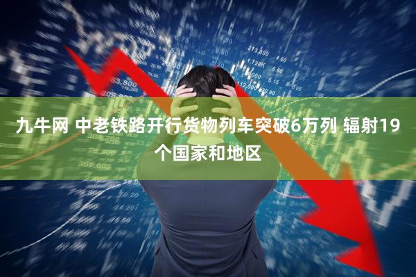 九牛网 中老铁路开行货物列车突破6万列 辐射19个国家和地区