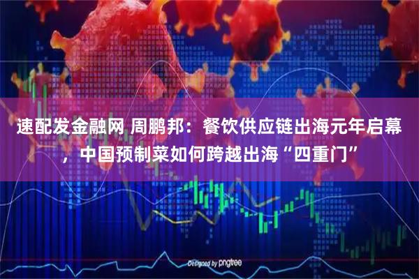 速配发金融网 周鹏邦：餐饮供应链出海元年启幕，中国预制菜如何跨越出海“四重门”