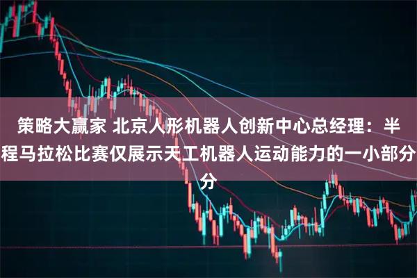 策略大赢家 北京人形机器人创新中心总经理：半程马拉松比赛仅展示天工机器人运动能力的一小部分