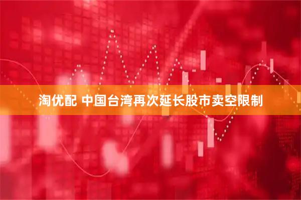 淘优配 中国台湾再次延长股市卖空限制