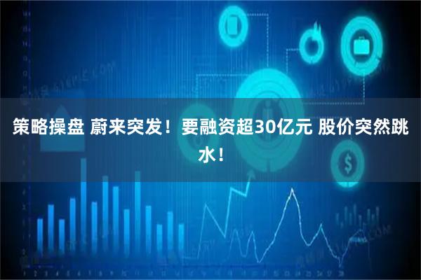 策略操盘 蔚来突发！要融资超30亿元 股价突然跳水！