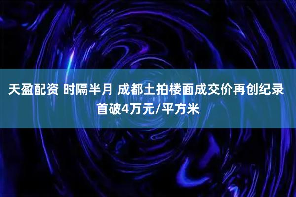 天盈配资 时隔半月 成都土拍楼面成交价再创纪录 首破4万元/平方米