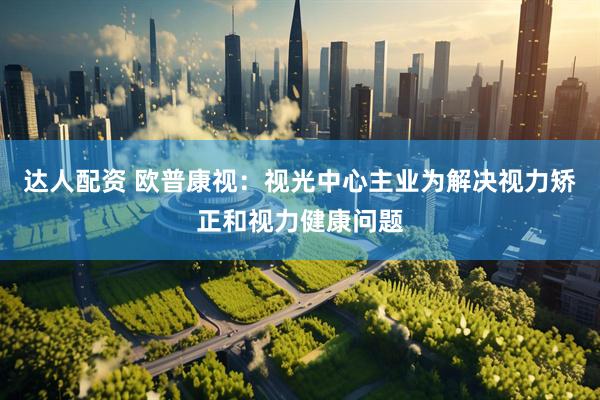 达人配资 欧普康视：视光中心主业为解决视力矫正和视力健康问题