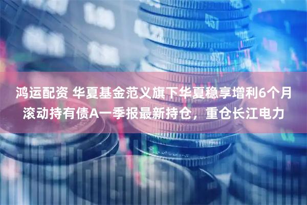 鸿运配资 华夏基金范义旗下华夏稳享增利6个月滚动持有债A一季报最新持仓，重仓长江电力