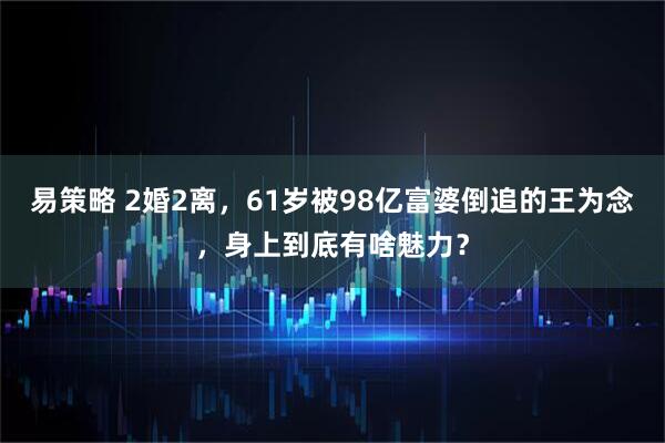 易策略 2婚2离，61岁被98亿富婆倒追的王为念，身上到底有啥魅力？