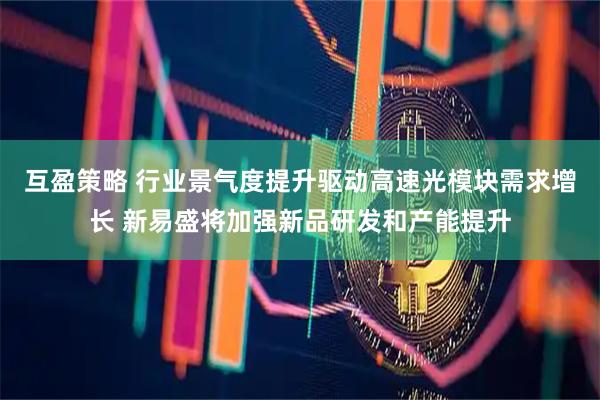互盈策略 行业景气度提升驱动高速光模块需求增长 新易盛将加强新品研发和产能提升