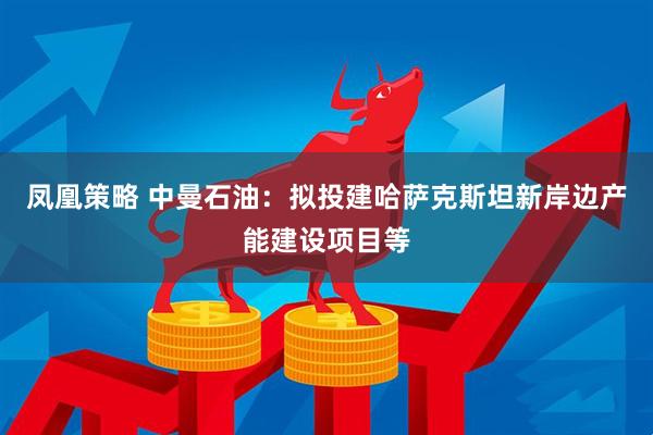 凤凰策略 中曼石油：拟投建哈萨克斯坦新岸边产能建设项目等