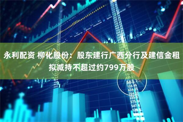 永利配资 柳化股份：股东建行广西分行及建信金租拟减持不超过约799万股