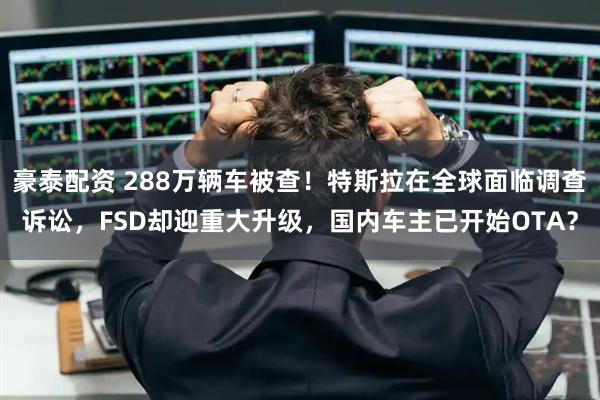 豪泰配资 288万辆车被查！特斯拉在全球面临调查诉讼，FSD却迎重大升级，国内车主已开始OTA？