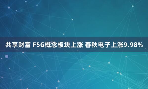 共享财富 F5G概念板块上涨 春秋电子上涨9.98%