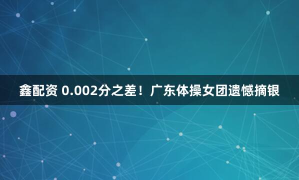 鑫配资 0.002分之差！广东体操女团遗憾摘银