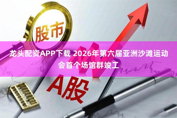龙头配资APP下载 2026年第六届亚洲沙滩运动会首个场馆群竣工
