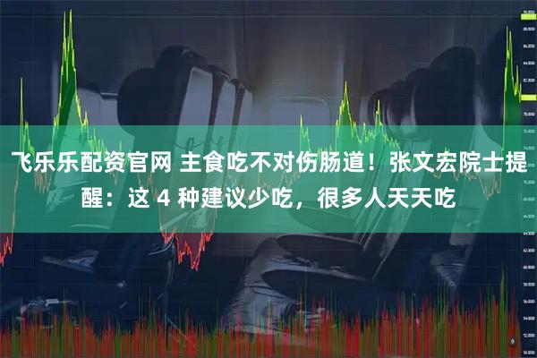 飞乐乐配资官网 主食吃不对伤肠道！张文宏院士提醒：这 4 种建议少吃，很多人天天吃