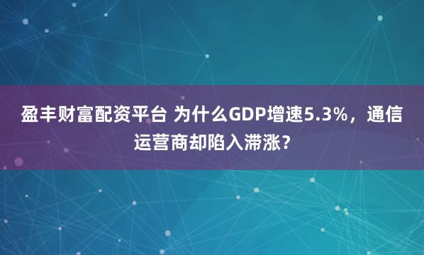 盈丰财富配资平台 为什么GDP增速5.3%,通信运营商却陷入滞涨?
