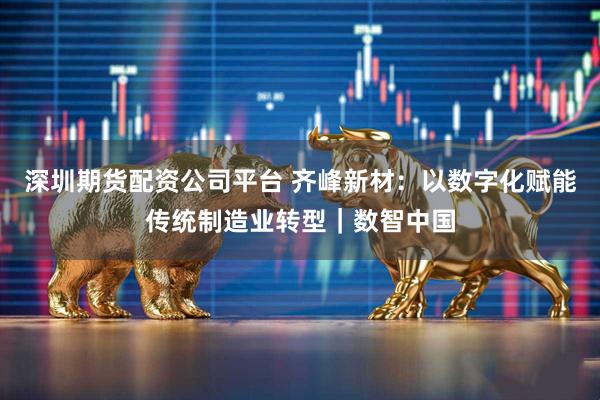 深圳期货配资公司平台 齐峰新材:以数字化赋能传统制造业转型|数智中国