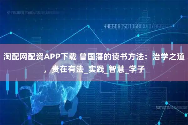 淘配网配资APP下载 曾国藩的读书方法:治学之道,贵在有法_实践_智慧_学子