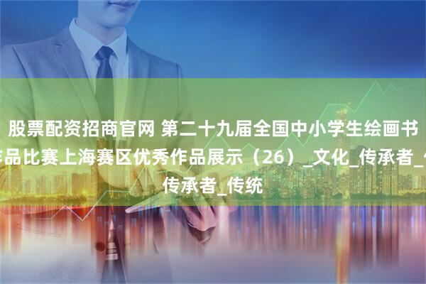 股票配资招商官网 第二十九届全国中小学生绘画书法作品比赛上海赛区优秀作品展示(26)_文化_传承者_传统
