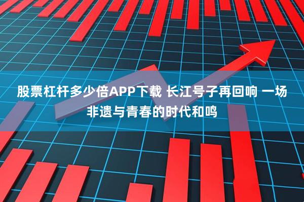 股票杠杆多少倍APP下载 长江号子再回响 一场非遗与青春的时代和鸣