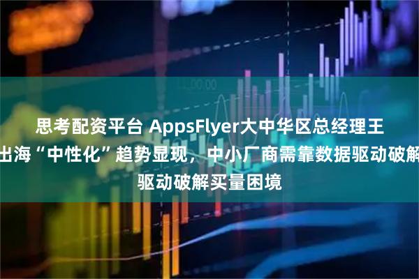 思考配资平台 AppsFlyer大中华区总经理王玮：游戏出海“中性化”趋势显现，中小厂商需靠数据驱动破解买量困境