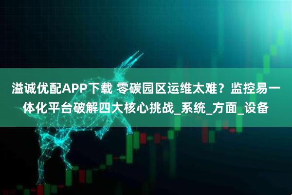 溢诚优配APP下载 零碳园区运维太难？监控易一体化平台破解四大核心挑战_系统_方面_设备