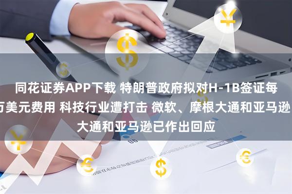 同花证券APP下载 特朗普政府拟对H-1B签证每年征收10万美元费用 科技行业遭打击 微软、摩根大通和亚马逊已作出回应