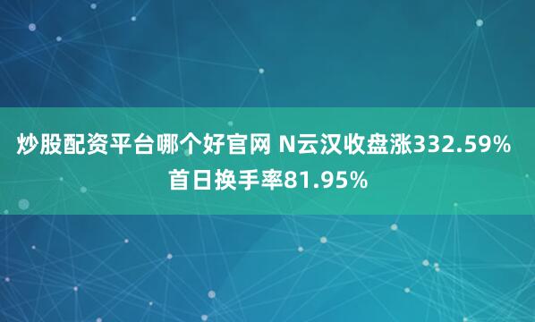 炒股配资平台哪个好官网 N云汉收盘涨332.59% 首日换手率81.95%
