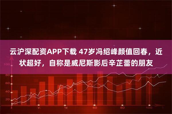 云沪深配资APP下载 47岁冯绍峰颜值回春，近状超好，自称是威尼斯影后辛芷蕾的朋友