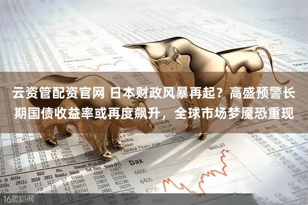 云资管配资官网 日本财政风暴再起？高盛预警长期国债收益率或再度飙升，全球市场梦魇恐重现