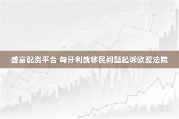 盛富配资平台 匈牙利就移民问题起诉欧盟法院