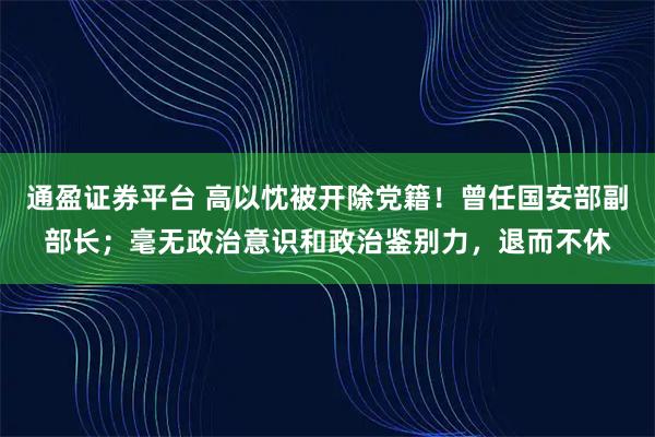 通盈证券平台 高以忱被开除党籍！曾任国安部副部长；毫无政治意识和政治鉴别力，退而不休
