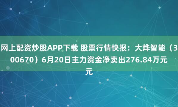 网上配资炒股APP下载 股票行情快报：大烨智能（300670）6月20日主力资金净卖出276.84万元