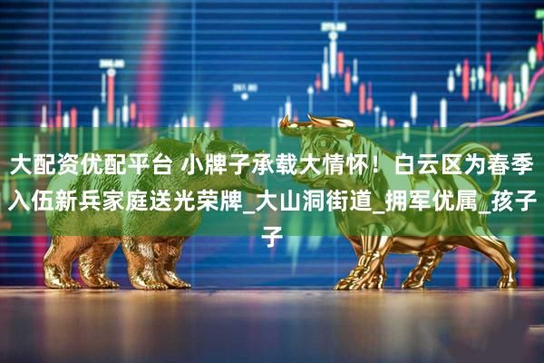 大配资优配平台 小牌子承载大情怀！白云区为春季入伍新兵家庭送光荣牌_大山洞街道_拥军优属_孩子