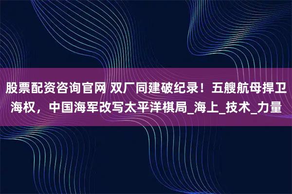 股票配资咨询官网 双厂同建破纪录！五艘航母捍卫海权，中国海军改写太平洋棋局_海上_技术_力量