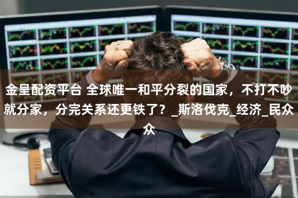 金呈配资平台 全球唯一和平分裂的国家，不打不吵就分家，分完关系还更铁了？_斯洛伐克_经济_民众