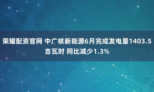 荣耀配资官网 中广核新能源6月完成发电量1403.5吉瓦时 同比减少1.3%