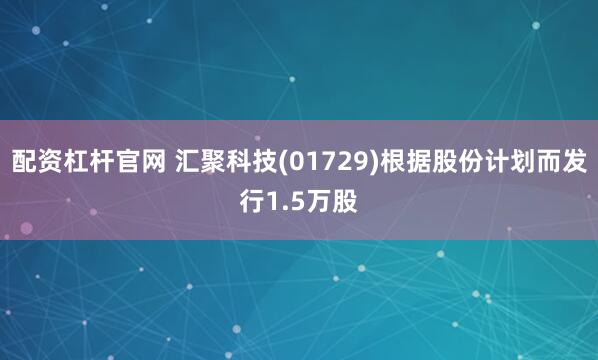 配资杠杆官网 汇聚科技(01729)根据股份计划而发行1.5万股