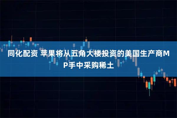 同化配资 苹果将从五角大楼投资的美国生产商MP手中采购稀土