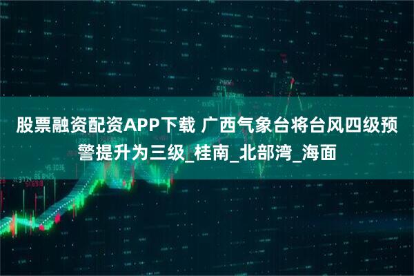股票融资配资APP下载 广西气象台将台风四级预警提升为三级_桂南_北部湾_海面