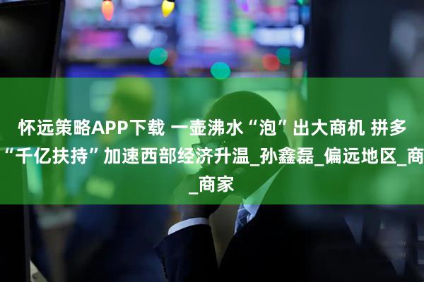 怀远策略APP下载 一壶沸水“泡”出大商机 拼多多“千亿扶持”加速西部经济升温_孙鑫磊_偏远地区_商家