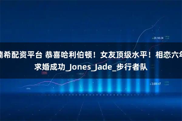 楠希配资平台 恭喜哈利伯顿！女友顶级水平！相恋六年求婚成功_Jones_Jade_步行者队