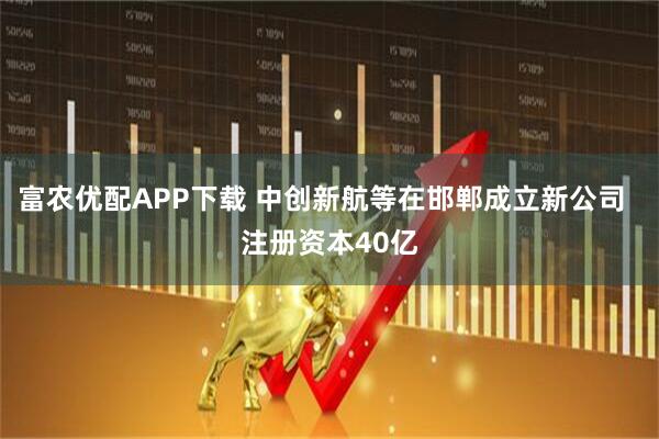 富农优配APP下载 中创新航等在邯郸成立新公司  注册资本40亿