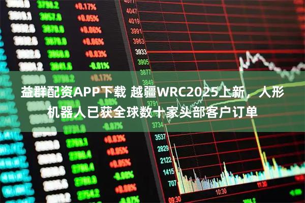 益群配资APP下载 越疆WRC2025上新，人形机器人已获全球数十家头部客户订单